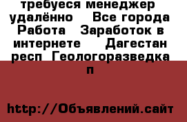 требуеся менеджер (удалённо) - Все города Работа » Заработок в интернете   . Дагестан респ.,Геологоразведка п.